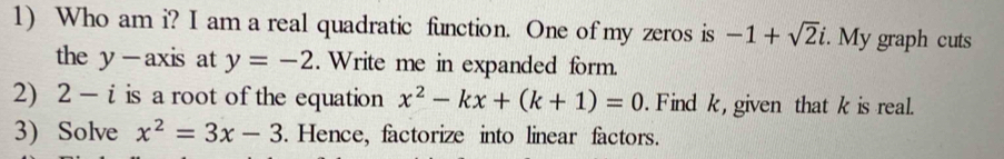 Who am i? I am a real quadratic function. One of my zeros is -1+sqrt(2)i. My graph cuts 
the y - axis at y=-2. Write me in expanded form. 
2) 2-i is a root of the equation x^2-kx+(k+1)=0. Find k , given that k is real. 
3) Solve x^2=3x-3. Hence, factorize into linear factors.