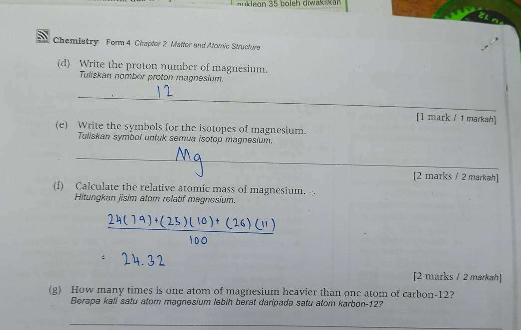 nükleon 35 boleh diwakilkán 
Chemistry Form 4 Chapter 2 Matter and Atomic Structure 
(d) Write the proton number of magnesium. 
Tuliskan nombor proton magnesium. 
_ 
[l mark / 1 markah] 
(e) Write the symbols for the isotopes of magnesium. 
Tuliskan symbol untuk semua isotop magnesium. 
_ 
[2 marks / 2 markah] 
(f) Calculate the relative atomíc mass of magnesium. 
Hitungkan jisim atom relatif magnesium. 
[2 marks / 2 markah] 
(g) How many times is one atom of magnesium heavier than one atom of carbon- 12? 
Berapa kali satu atom magnesium lebih berat daripada satu atom karbon- 12? 
_