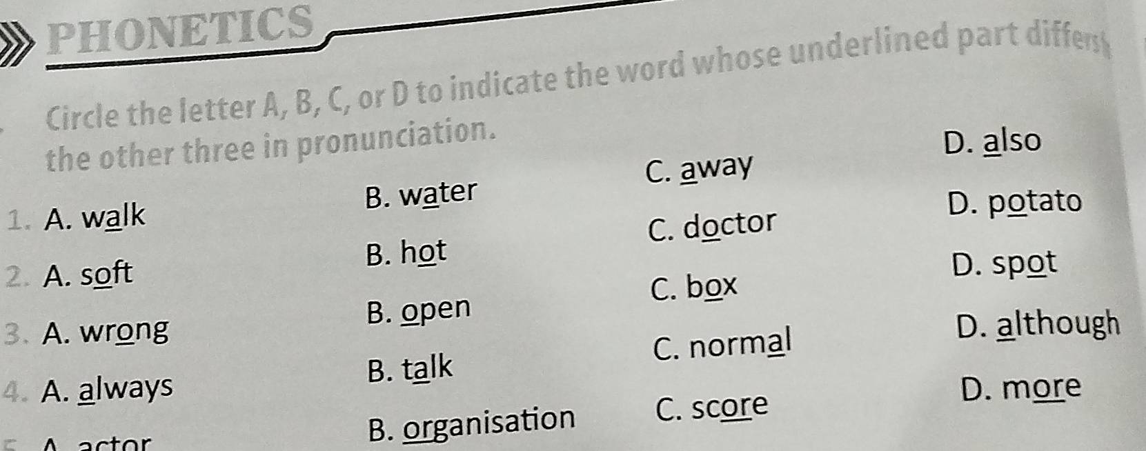 PHONETICS
Circle the letter A, B, C, or D to indicate the word whose underlined part differ
the other three in pronunciation.
D. also
C. away
1. A. walk B. water
D. potato
C. doctor
2. A. soft B. hot
D. spot
C. box
3. A. wrong B. open
C. normal
D. although
B. talk
4. A. always D. more
A actor
B. organisation
C. score