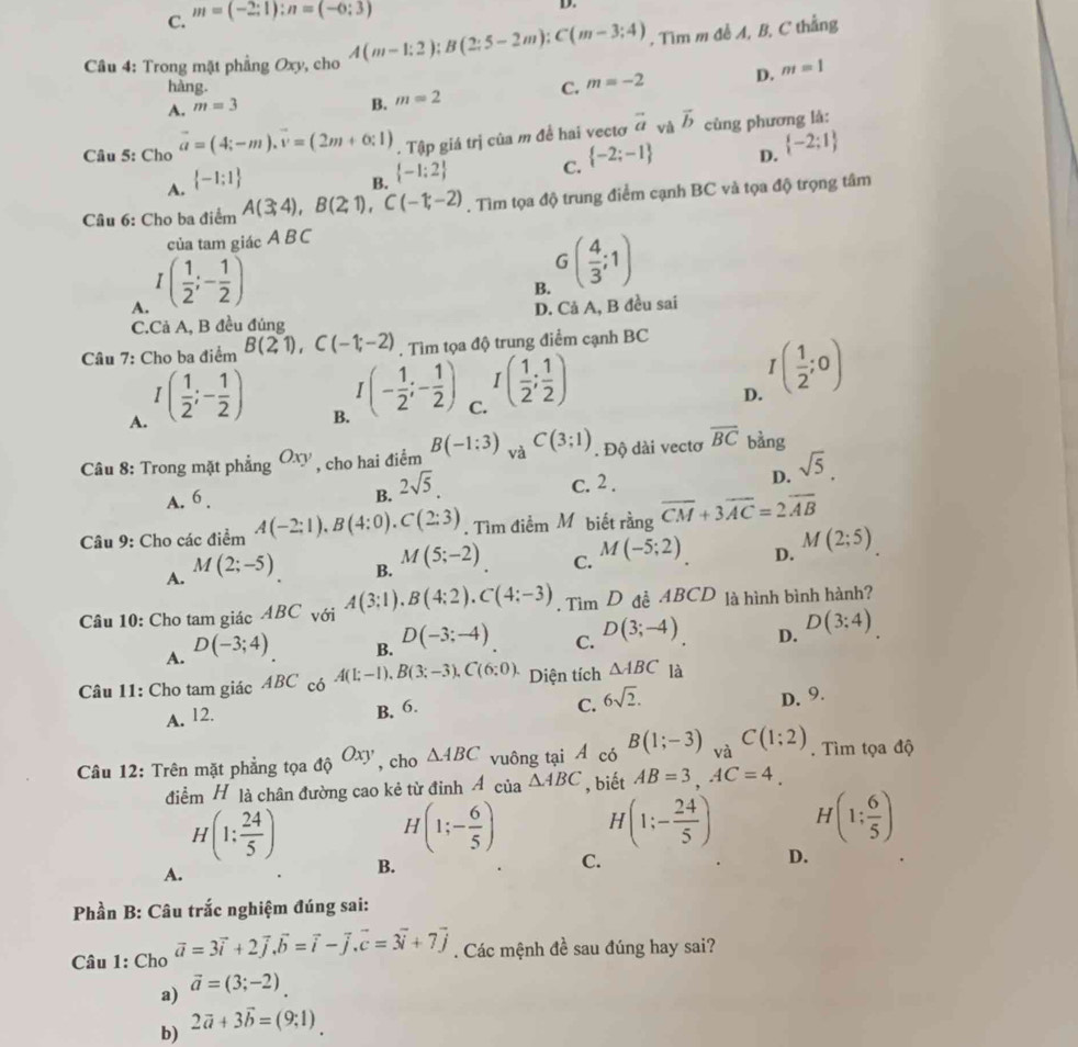 C. m=(-2;1):n=(-6;3)
D.
Câu 4: Trong mặt phẳng Oxy, cho A(m-1;2);B(2;5-2m);C(m-3;4) , Tìm m đễ A, B, C thắng
hàng. C. m=-2 D. m=1
A. m=3
B. m=2
Câu 5: Cho vector a=(4;-m).vector v=(2m+0;1). Tập giá trị của m đề hai vectơ vector a và vector b cùng phương là:
C.  -2;-1
D.  -2:1
A.  -1:1
B.  -1:2
Câu 6: Cho ba điểm A(3;4),B(2;1),C(-1;-2). Tìm tọa độ trung điểm cạnh BC và tọa độ trọng tâm
của tam giác A BC
A. I( 1/2 ;- 1/2 )
B. G( 4/3 ;1)
C.Cả A, B đều đúng D. Cả A, B đều sai
Câu 7: Cho ba điểm B(21),C(-1;-2). Tìm tọa độ trung điểm cạnh BC
A. I( 1/2 ;- 1/2 )
B. I(- 1/2 ;- 1/2 )
C. I( 1/2 ; 1/2 )
D. I( 1/2 ;0)
Câu 8: Trong mặt phẳng Oxy , cho hai điểm B(-1:3) và C(3;1). Độ dài vectơ overline BC bàng
A. 6. B. 2sqrt(5).
c. 2 .
D. sqrt(5).
Câu 9: Cho các điểm A(-2:1),B(4:0),C(2:3). Tìm điểm Mỹbiết rằng overline CM+3overline AC=2overline AB
A. M(2;-5) B. M(5;-2) C. M(-5;2) D. M(2;5)
Câu 10: Cho tam giác ABC với A(3:1).B(4:2).C(4:-3). Tìm D đề ABCD là hình bình hành?
D. D(3:4)
A. D(-3;4)
B. D(-3;-4)
C. D(3;-4)
Câu 11: Cho tam giác ABC có A(1;-1),B(3;-3),C(6;0). Diện tích △ ABC là
A. 12. B. 6.
C. 6sqrt(2).
D. 9.
Câu 12: Trên mặt phẳng tọa _dQO_xy , cho △ ABC vuông tại Á có B(1;-3) và C(1;2). Tìm tọa độ
điểm H là chân đường cao kẻ từ đinh Á của △ ABC , biết AB=3,AC=4.
H(1: 24/5 )
H(1;- 6/5 ) H (1;- 24/5 ) ^circ 
H(1: 6/5 )
A.
B.
C.
D.
Phần B: Câu trắc nghiệm đúng sai:
Câu 1: Cho vector a=3vector i+2vector j.vector b=vector i-vector j.vector c=3vector i+7vector j. Các mệnh đề sau đúng hay sai?
a) vector a=(3;-2)
b) 2vector a+3vector b=(9;1)