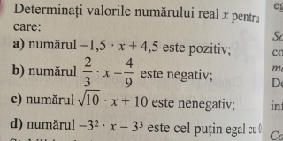 Determinați valorile numărului real x pentru 
care: 
Sc 
a) numărul -1,5· x+4, 5 este pozitiv; co 
m 
b) numărul  2/3 · x- 4/9  este negativ; D 
c) numărul sqrt(10)· x+10 este nenegativ; in 
d) numărul -3^2· x-3^3 este cel puțin egal cu ￥ Co