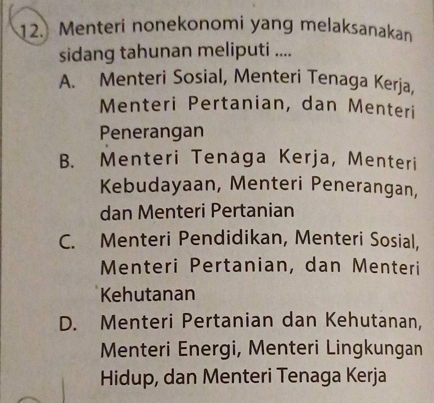 Menteri nonekonomi yang melaksanakan
sidang tahunan meliputi ....
A. Menteri Sosial, Menteri Tenaga Kerja,
Menteri Pertanian, dan Menteri
Penerangan
B. Menteri Tenaga Kerja, Menteri
Kebudayaan, Menteri Penerangan,
dan Menteri Pertanian
C. Menteri Pendidikan, Menteri Sosial,
Menteri Pertanian, dan Menteri
Kehutanan
D. Menteri Pertanian dan Kehutanan,
Menteri Energi, Menteri Lingkungan
Hidup, dan Menteri Tenaga Kerja