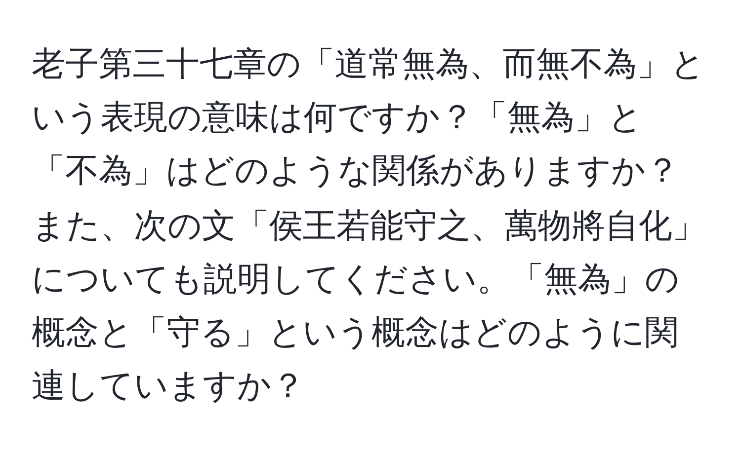 老子第三十七章の「道常無為、而無不為」という表現の意味は何ですか？「無為」と「不為」はどのような関係がありますか？また、次の文「侯王若能守之、萬物將自化」についても説明してください。「無為」の概念と「守る」という概念はどのように関連していますか？