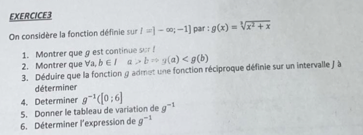 On considère la fonction définie sur l=]-∈fty ;-1] par : g(x)=sqrt[3](x^2+x)
1. Montrer que g est continue sur ! 
2. Montrer que Va, b∈ Ia>bRightarrow g(a)
3. Déduire que la fonction g admet une fonction réciproque définie sur un intervalle J à 
déterminer 
4. Determiner g^(-1)([0;6]
5. Donner le tableau de variation de g^(-1)
6. Déterminer l'expression de g^(-1)