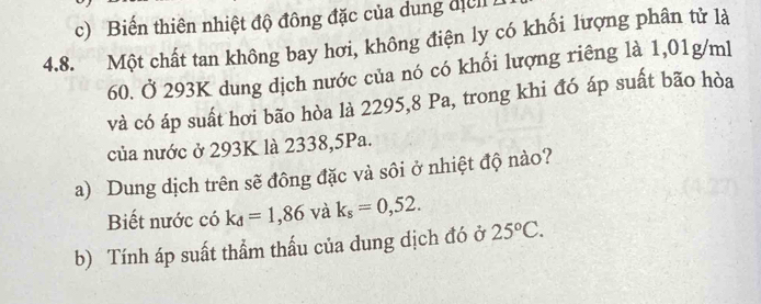 Biến thiên nhiệt độ đông đặc của dung địển 
4.8. Một chất tan không bay hơi, không điện ly có khối lượng phân tử là
60. Ở 293K dung dịch nước của nó có khối lượng riêng là 1,01g/ml
và có áp suất hơi bão hòa là 2295,8 Pa, trong khi đó áp suất bão hòa 
của nước ở 293K là 2338,5Pa. 
a) Dung dịch trên sẽ đông đặc và sôi ở nhiệt độ nào? 
Biết nước có k_d=1,86 và k_s=0,52. 
b) Tính áp suất thầm thấu của dung dịch đó ở 25°C.