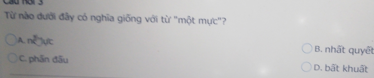 Cầu nơi 3
Từ nào dưới đây có nghĩa giống với từ "một mực"?
A. n^2)yc B. nhất quyết
C. phần đấu D. bất khuất