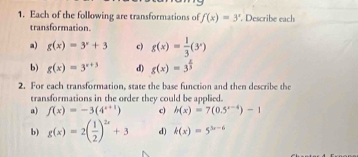 Each of the following are transformations of f(x)=3^x. Describe each
transformation.
a) g(x)=3^x+3 c) g(x)= 1/3 (3^x)
b) g(x)=3^(x+3) d) g(x)=3^(frac x)3
2. For each transformation, state the base function and then describe the
transformations in the order they could be applied.
a) f(x)=-3(4^(x+1)) c) b(x)=7(0.5^(x-4))-1
b) g(x)=2( 1/2 )^2x+3 d) k(x)=5^(3x-6)