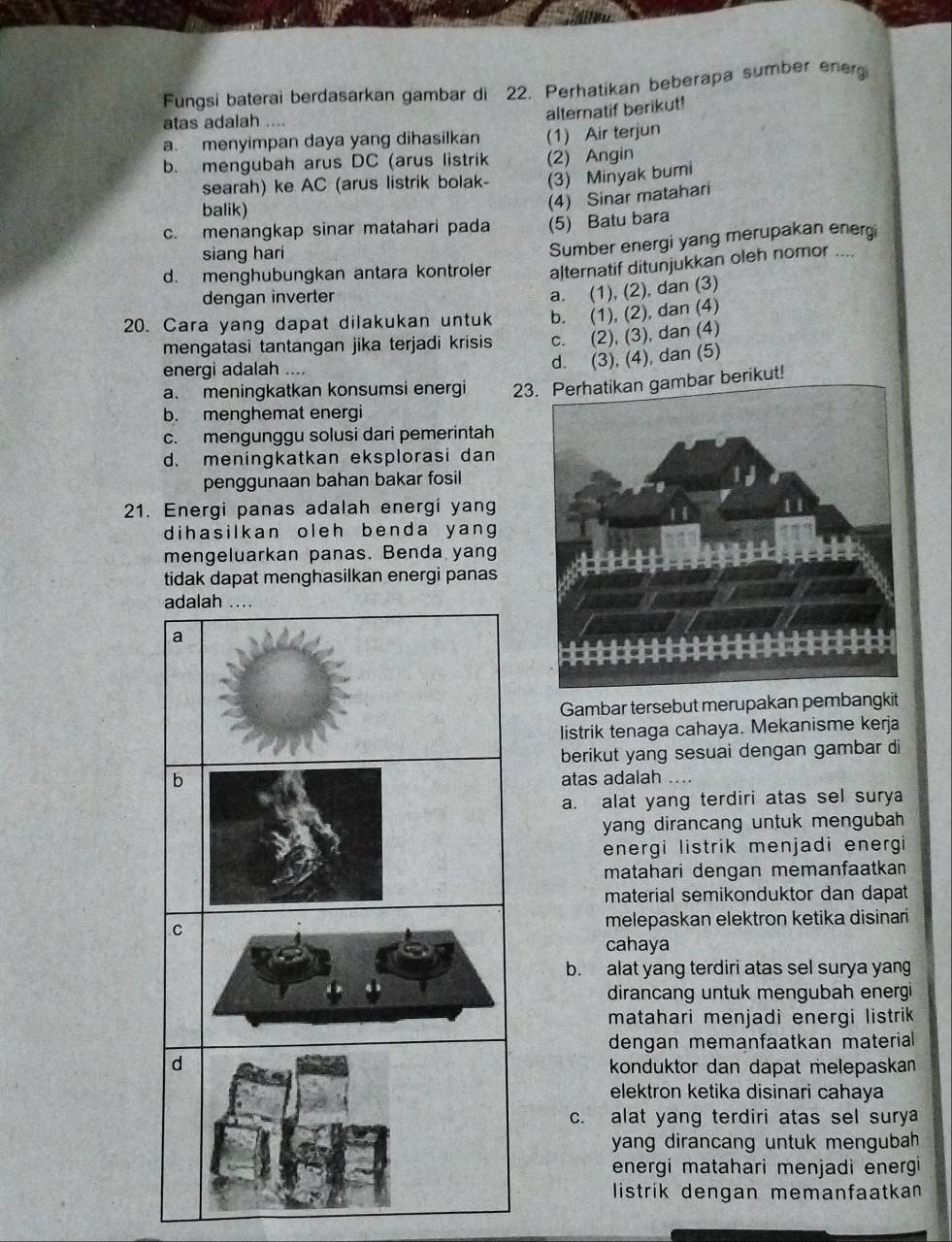 Fungsi baterai berdasarkan gambar di 22. Perhatikan beberapa sumber energ
atas adalah ....
alternatif berikut!
a. menyimpan daya yang dihasilkan (1) Air terjun
b. mengubah arus DC (arus listrik (2) Angin
searah) ke AC (arus listrik bolak- (3) Minyak bumi
balik)
(4) Sinar matahari
c. menangkap sinar matahari pada (5) Batu bara
d. menghubungkan antara kontroler Sumber energi yang merupakan energi
siang hari
alternatif ditunjukkan oleh nomor ....
dengan inverter
a. (1), (2), dan (3)
20. Cara yang dapat dilakukan untuk b. (1), (2), dan (4)
mengatasi tantangan jika terjadi krisis c. (2), (3), dan (4)
energi adalah ....
d. (3), (4), dan (5)
a. meningkatkan konsumsi energi 23. Perhatikan gambar berikut!
b. menghemat energi
c. mengunggu solusi dari pemerintah
d. meningkatkan eksplorasi dan
penggunaan bahan bakar fosil
21. Energi panas adalah energi yang
dihasilkan oleh benda yang 
mengeluarkan panas. Benda yang
tidak dapat menghasilkan energi panas
Gambar tersebut merupakan pembangkit
listrik tenaga cahaya. Mekanisme kerja
berikut yang sesuai dengan gambar di
atas adalah …
a. alat yang terdiri atas sel surya
yang dirancang untuk mengubah 
energi listrik menjadi energi 
matahari dengan memanfaatkan 
material semikonduktor dan dapat
melepaskan elektron ketika disinari
cahaya
b. alat yang terdiri atas sel surya yang
dirancang untuk mengubah energi
matahari menjadi energi listrik 
dengan memanfaatkan materiall 
konduktor dan dapat melepaskan 
elektron ketika disinari cahaya
c. alat yang terdiri atas sel surya
yang dirancang untuk mengubah 
energi matahari menjadi energi
listrik dengan memanfaatkan