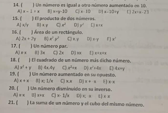 ( ) Un número es igual a otro número aumentado en 10.
A) x-1+x B) x=y-10 C) x-10 D) x-10+y C) 2x|x-23
15. ( ) El producto de dos números.
A) x/y B) x.y C) x^2 D y^2 C) * !*
16. ( ) Área de un rectángulo.
AJ 2x+2y B) x^7.y^7 C x.y D) x-y F ) x^2
17. ( ) Un número par.
A) x· x B) 3x C) 2x D) xx E ) x+x+x
18. ( ) El cuadrado de un número más dicho número.
A) x^2+y B) 4x.4y C) x^2+x D) x^2+4x E) 4x+y
19. ( ) Un número aumentado en su opuesto.
AJ x+x B) x; 1/x C) x:x D) x+-x E) x-x
20. ( ) Un número disminuido en su inverso.
A) x· x B) x+x C) x-1/x D) x; -x E) x-x
21. ( ) La suma de un número y el cubo del mismo número.