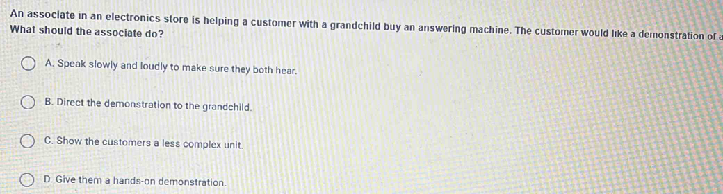 An associate in an electronics store is helping a customer with a grandchild buy an answering machine. The customer would like a demonstration of a
What should the associate do?
A. Speak slowly and loudly to make sure they both hear.
B. Direct the demonstration to the grandchild.
C. Show the customers a less complex unit.
D. Give them a hands-on demonstration.