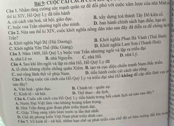 CUộc Cái Cách Củ
Câu 1. Nhằm tăng cường sức mạnh quân sự để đối phó với cuộc xâm lược của nhà Minh ơ X
A.
thế ki XIV, Hồ Quý Ly đã tiến hành
A. cải cách văn hoá, xã hội, giáo dục. B. xây dựng toà thành Tây Đô kiên cổ. B.
C. buộc vua Trần nhường ngôi cho mình.  D. ban hành chính sách hạn điễn, hạn nô. C.
Câu 2. Nửa sau thế kỉ XIV, cuộc khởi nghĩa nông dân nào sau đây đã diễn ra để chống lại n D.
Cá
Trần?
A. Khởi nghĩa Ngô Bệ (Hải Dương). B. Khởi nghĩa Phan Bá Vành (Thái Bình). A.
C. Khởi nghĩa Yên Thế (Bắc Giang). D. Khởi nghĩa Lam Sơn (Thanh Hoá).
B.
C. J
Câu 3. Năm 1400, Hồ Quý Ly buộc vua Trần nhường ngôi và lập ra triều đại
D. (
A. nhà Lê sơ. B. nhà Nguyễn. C. nhà Hồ. D. nhà Lý.
Câu
Câu 4. Sau khi lên ngôi và lập ra nhà Hồ, Hồ Quý Ly đã
A. tổ chức kháng chiến chống quân Xiêm. B. tạo ra cục diện chiến tranh Nam-Bắc triều. A. d
B. b
C. mở rộng lãnh thổ về phía Nam. D. tiến hành cuộc cải cách sâu rộng.
D. b
Câu 5. Công cuộc cải cách của Hồ Quý Ly và triều đại nhà Hồ không đề cập đến lĩnh vực n C, n
Câu
sau đây? A. D
A. Văn hoá - giáo dục. B. Chính trị - quân sự.
C. Kinh tế - xã hội. D. Thể thao - du lịch.
B. CH
Câu 6. Cuộc cải cách của Hồ Quý Ly tiền hành trong bối cảnh lịch sử nào sau đây? C. B
D. M
A. Nước Đại Việt lâm vào khủng hoảng trầm trọng.
Cầu
B. Nhà Trần đang giai đoạn phát triển thịnh đạt.
A Q
C. Giặc Tống sang xâm lược nước ta lần thứ nhất.
RTh
D. Chế độ phong kiến Việt Nam phát triển đỉnh cao.
C G
Câu 7. Về kinh tế - xã hội, nhằm hạn chế sự phát triển của chế độ sở hữu ruộng đất lớn trong