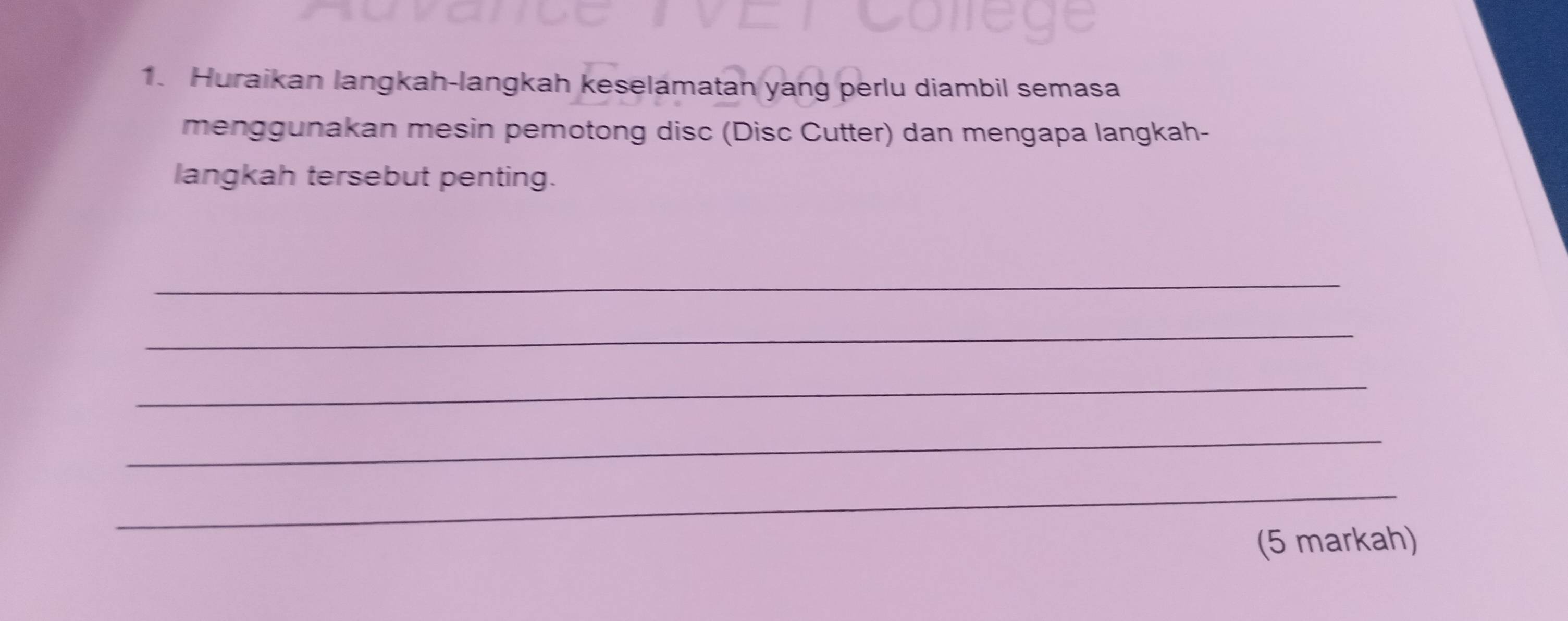 Huraikan langkah-langkah keselamatan yang perlu diambil semasa 
menggunakan mesin pemotong disc (Disc Cutter) dan mengapa langkah- 
langkah tersebut penting. 
_ 
_ 
_ 
_ 
_ 
(5 markah)