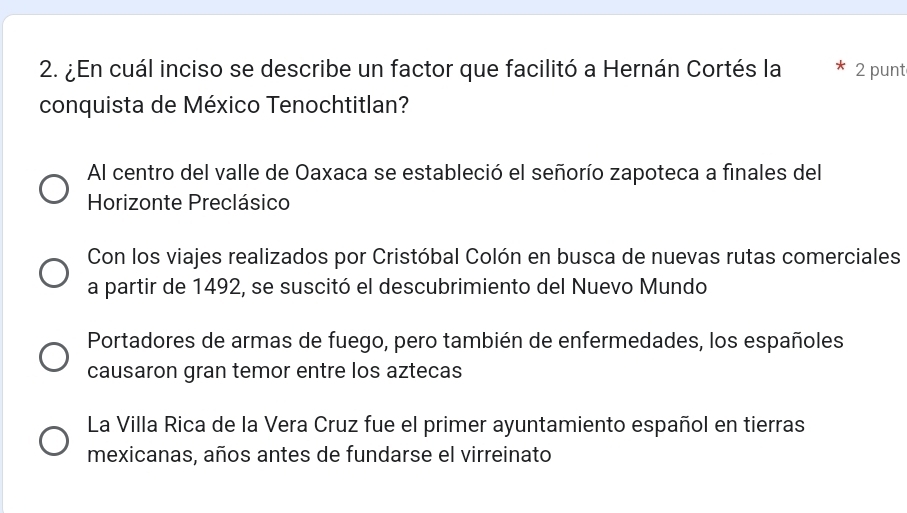 ¿En cuál inciso se describe un factor que facilitó a Hernán Cortés la 2 punt
conquista de México Tenochtitlan?
Al centro del valle de Oaxaca se estableció el señorío zapoteca a finales del
Horizonte Preclásico
Con los viajes realizados por Cristóbal Colón en busca de nuevas rutas comerciales
a partir de 1492, se suscitó el descubrimiento del Nuevo Mundo
Portadores de armas de fuego, pero también de enfermedades, los españoles
causaron gran temor entre los aztecas
La Villa Rica de la Vera Cruz fue el primer ayuntamiento español en tierras
mexicanas, años antes de fundarse el virreinato