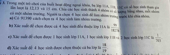 Trong một trò chơi của buổi hoạt động ngoại khóa, ba lớp 11A, 11B, 11C có số học sinh tham gia 
lần lượt là 12, 13 và 15 em. Chia các học sinh thành 4 nhóm có số lượng bằng nhau, mỗi nhóm 
có một nhóm trưởng. Người ta chọn 4 học sinh để làm nhóm trưởng trước khi chia nhóm. 
a) Có 91390 cách chọn ra 4 học sinh làm nhóm trưởng. 
b) Xác suất đề chọn được cả 4 học sinh đều thuộc lớp 11A là  99/18278 . 
c) Xác suất đề chọn được 1 học sinh lớp 11A, 1 học sinh lớp 11B và 2 học sinh lớp 11C là  1/703 . 
d) Xác suất để 4 học sinh được chọn thuộc cả ba lớp là  18/19 .