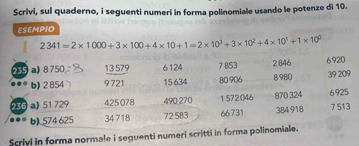 Scrivi, sul quaderno, i seguenti numeri in forma polinomiale usando le potenze di 10. 
esempio
2341=2* 1000+3* 100+4* 10+1=2* 10^3+3* 10^2+4* 10^1+1* 10^0
235 a) 8 750 13 579 6124 7 853 2846 6920
b) 2 854 9721 15634 80 906 8 980 39 209
236 a) 51 729 425 078 490 270 1 572046 870 324 6925
b) 574 625 34 718 72 583 66731 384 918 7 513
Scrivi in forma normale i seguenti numeri scritti in forma polinomiale.