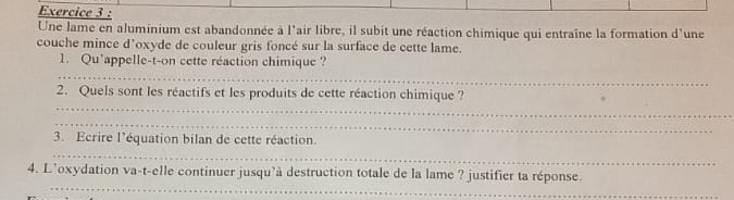 Une lame en aluminium est abandonnée à l'air libre, il subit une réaction chimique qui entraîne la formation d'une 
couche mince d'oxyde de couleur gris foncé sur la surface de cette lame. 
_ 
1. Qu’appelle-t-on cette réaction chimique ? 
_ 
2. Quels sont les réactifs et les produits de cette réaction chimique ? 
_ 
3. Ecrire l'équation bilan de cette réaction. 
_ 
_ 
4. L’oxydation va-t-elle continuer jusqu'à destruction totale de la lame ? justifier ta réponse.