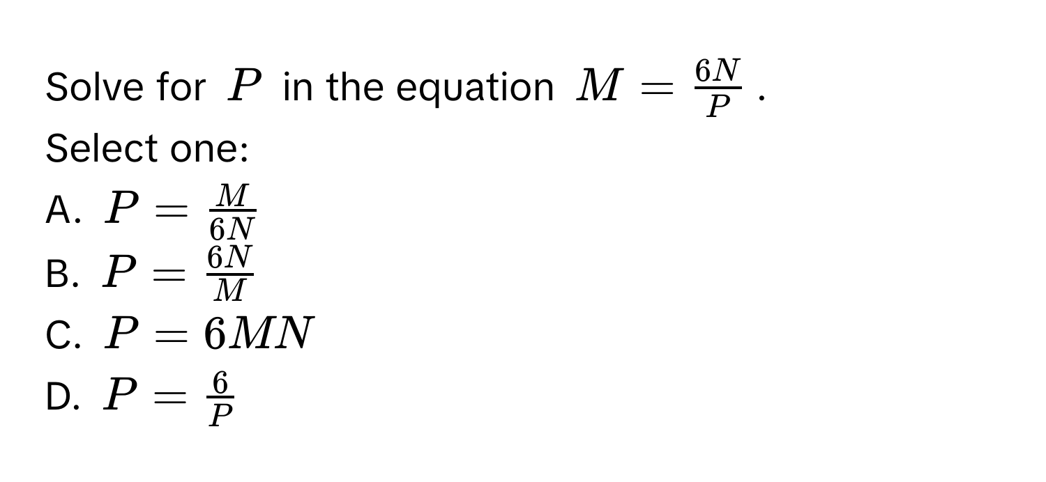 Solve for $P$ in the equation $M =  6N/P $. 
Select one: 
A. $P =  M/6N $
B. $P =  6N/M $
C. $P = 6MN$
D. $P =  6/P $