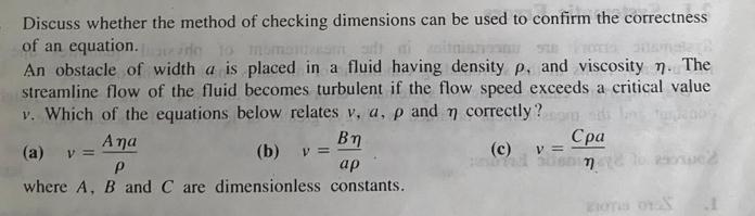 Discuss whether the method of checking dimensions can be used to confirm the correctness
of an equation.
An obstacle of width a is placed in a fluid having density ρ, and viscosity η. The
streamline flow of the fluid becomes turbulent if the flow speed exceeds a critical value
v. Which of the equations below relates v, a, ρ and ηcorrectly?
(a) v= Aeta a/rho   (b) v= Beta /arho   (c) v= Crho a/eta  
where A, B and C are dimensionless constants.