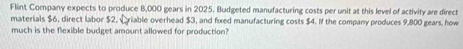 Flint Company expects to produce 8,000 gears in 2025. Budgeted manufacturing costs per unit at this level of activity are direct 
materials $6, direct labor $2, wriable overhead $3, and fixed manufacturing costs $4. If the company produces 9,800 gears, how 
much is the flexible budget amount allowed for production?