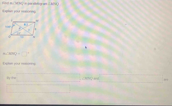 Find m∠ MNQ in parallelogram LMNQ .
Explain your reasoning.
m∠ MNQ=□°
Explain your reasoning.
By the =□ ∠ MNQ and =□ are
=□° ...