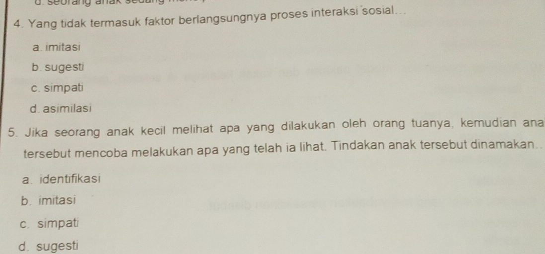 seorang anak se
4. Yang tidak termasuk faktor berlangsungnya proses interaksi sosial...
a. imitasi
b. sugesti
c. simpati
d. asimilasi
5. Jika seorang anak kecil melihat apa yang dilakukan oleh orang tuanya, kemudian ana
tersebut mencoba melakukan apa yang telah ia lihat. Tindakan anak tersebut dinamakan..
a identifikasi
b. imitasi
c. simpati
d sugesti