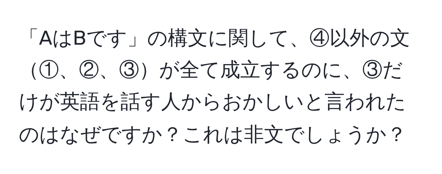 「AはBです」の構文に関して、④以外の文①、②、③が全て成立するのに、③だけが英語を話す人からおかしいと言われたのはなぜですか？これは非文でしょうか？