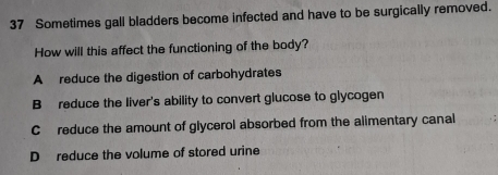 Sometimes gall bladders become infected and have to be surgically removed.
How will this affect the functioning of the body?
A reduce the digestion of carbohydrates
B reduce the liver's ability to convert glucose to glycogen
C reduce the amount of glycerol absorbed from the alimentary canal
D reduce the volume of stored urine