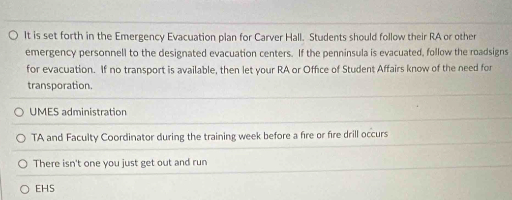 It is set forth in the Emergency Evacuation plan for Carver Hall. Students should follow their RA or other
emergency personnell to the designated evacuation centers. If the penninsula is evacuated, follow the roadsigns
for evacuation. If no transport is available, then let your RA or Office of Student Affairs know of the need for
transporation.
UMES administration
TA and Faculty Coordinator during the training week before a fre or fire drill occurs
There isn't one you just get out and run
EHS