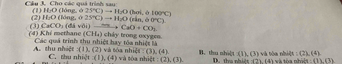 Cho các quá trình sau:
(1) H_2O (lỏng, ở 25°C)to H_2O (hơi, ở 100°C)
(2) H_2O (lỏng, ở 25°C)to H_2O (rắn, ở 0°C). 
(3) CaCO_3 (đá vôi) ưng CaO+CO_2. 
(4) Khí methane (CH₄) cháy trong oxygen.
Các quá trình thu nhiệt hay tỏa nhiệt là
A. thu nhiệt :(1), (2) và tỏa nhiệt : (3), (4). B. thu nhiệt :(1), (3) và tỏa nhiệt : (2), (4).
C. thu nhiệt :(1), (4) và tỏa nhiệt : (2), (3). D. thu nhiệt :(2), (4) và tỏa nhiệt : (1), (3).