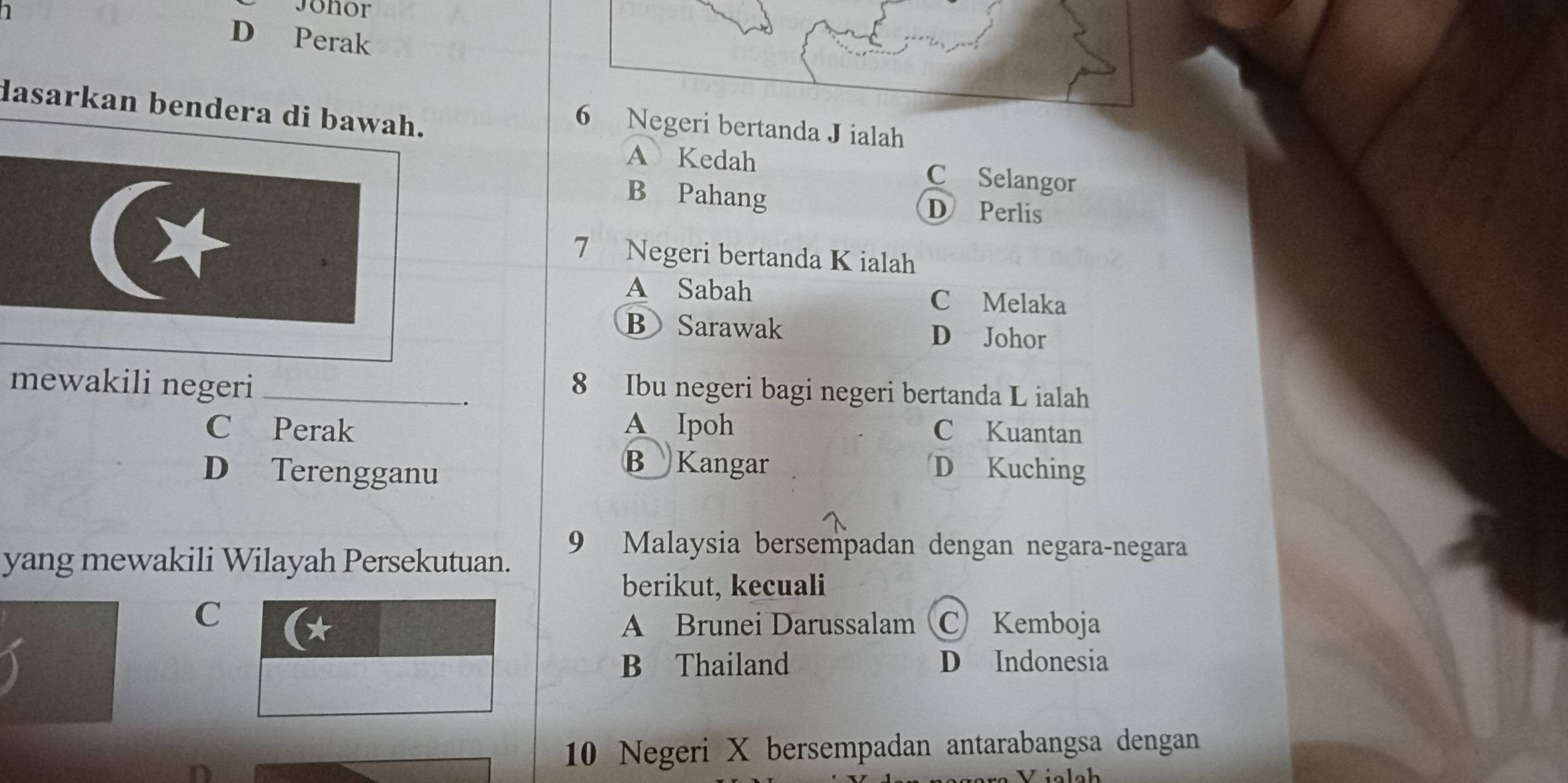 Jonor
D Perak
dasarkan bendera di bawah.
6 Negeri bertanda J ialah
A Kedah C Selangor
B Pahang D Perlis
7 Negeri bertanda K ialah
A Sabah C Melaka
BSarawak D Johor
mewakili negeri_
.
8 Ibu negeri bagi negeri bertanda L ialah
C Perak A Ipoh C Kuantan
B Kangar
D Terengganu D Kuching
yang mewakili Wilayah Persekutuan.
9 Malaysia bersempadan dengan negara-negara
berikut, kecuali
C
A Brunei Darussalam C Kemboja
B Thailand D Indonesia
10 Negeri X bersempadan antarabangsa dengan
Viclch