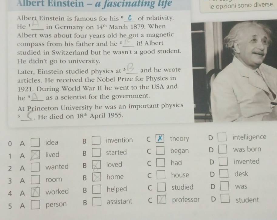 Albert Einstein - a fascinating life
le opzioni sono diverse.
Albert Einstein is famous for his θ__(_ of relativity.
He ¹_ in Germany on 14^(th) March 1879. When
Albert was about four years old he got a magnetic
compass from his father and he ²_ it! Albert
studied in Switzerland but he wasn't a good student.
He didn't go to university.
Later, Einstein studied physics at³ _and he wrote
articles. He received the Nobel Prize for Physics in
1921. During World War II he went to the USA and
he_ as a scientist for the government.
At Princeton University he was an important physics
_
5 . He died on 18^(th) April 1955.
0 A idea B invention C theory D intelligence
1 A lived B started C began D was born
2 A wanted B loved C had D invented
3 A room B home C house D desk
4 A worked B helped C studied D was
5 A person B assistant C professor D student