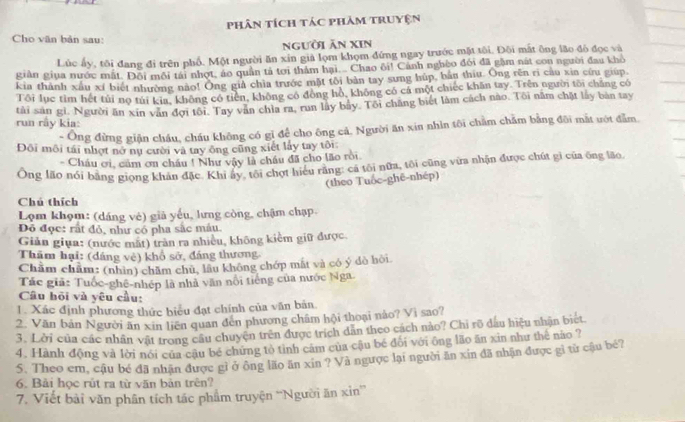 phân tích tác phâm truyện
Cho văn bản sau:
người ăn xIn
Lúc ấy, tôi đang đi trên phố. Một người ăn xin giả lọm khọm đứng ngay trước mặt tôi. Đôi mất ông lão đó đọc và
giản giua nước mất. Đôi môi tái nhợt, áo quân tả tới thảm hại... Chao ôi! Cảnh nghèo đổi đã gặm nát con người đau khỏ
kia thành xấu xí biết nhường nào! Ông giả chìa trước mặt tôi bản tay sưng húp, bản thiu. Ông rên rì cầu xia cứu giúp.
Tôi lục tìm hết túi nọ túi kia, không có tiên, không có động hồ, không có cả một chiếc khăn tay. Trên người tôi chăng có
tải sản gì. Người ăn xīn văn đợi tôi. Tay văn chia ra, run lây bảy. Tôi chăng biết làm cách nào. Tôi năm chặt lấy bàn tay
run rây kia:
- Ông đừng giận cháu, cháu không có gỉ để cho ông cả. Người ăn xin nhìn tôi chẩm chăm bằng đôi mắt ướt đẫm.
Đội môi tái nhợt nớ nụ cười và tay ông cũng xiết lấy tay tôi
- Cháu ơi, cảm ơn cháu ! Như vậy là châu đã cho lão rồi.
Ông lão nói bằng giọng khản đặc. Khi ấy, tôi chợt hiểu rằng: cá tôi nữa, tôi cũng vửa nhận được chút gi của ông lão
(theo Tuốc-ghê-nhép)
Chú thích
Lợm khọm: (dáng vẻ) giả yếu, lưng còng, chậm chạp
Đô đọc: rất đỏ, như có pha sắc máu.
Giản giụa: (nước mất) tràn ra nhiều, không kiềm giữ được
Thăm hại: (dáng vẻ) khổ sở, đáng thương
Chẩm chẩm: (nhìn) châm chú, lâu không chớp mắt và có ý đò hòi.
Tác giã: Tuốc-ghê-nhép là nhà văn nổi tiếng của nước Nga.
Câu hỏi và yêu cầu:
1. Xác định phương thức biểu đạt chính của văn bản.
2. Văn bản Người ăn xin liên quan đến phương châm hội thoại nào? Vì sao?
3. Lời của các nhân vật trong câu chuyện trên được trích dân theo cách nào? Chi rõ dầu hiệu nhận biết
4. Hành động và lời nói của cậu bé chứng tỏ tình cảm của cậu bé đối với ông lão ăn xin như the nào ?
S. Theo em, cậu bé đã nhận được gỉ ở ông lão ăn xin ? Và ngược lại người ăn xin đã nhận được gi từ cậu bé?
6. Bài học rút ra từ văn bản trên?
7. Viết bài văn phân tích tác phẩm truyện “Người ăn xin”'