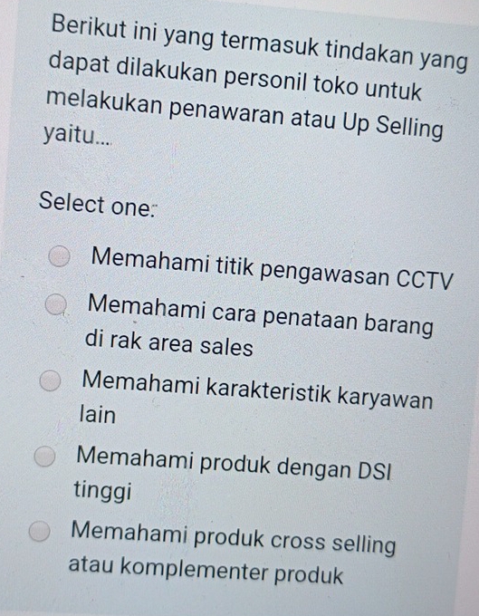 Berikut ini yang termasuk tindakan yang
dapat dilakukan personil toko untuk
melakukan penawaran atau Up Selling
yaitu....
Select one:
Memahami titik pengawasan CCTV
Memahami cara penataan barang
di rak area sales
Memahami karakteristik karyawan
lain
Memahami produk dengan DSI
tinggi
Memahami produk cross selling
atau komplementer produk