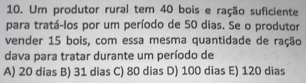 Um produtor rural tem 40 bois e ração suficiente
para tratá-los por um período de 50 dias. Se o produtor
vender 15 bois, com essa mesma quantidade de ração
dava para tratar durante um período de
A) 20 dias B) 31 dias C) 80 dias D) 100 dias E) 120 dias