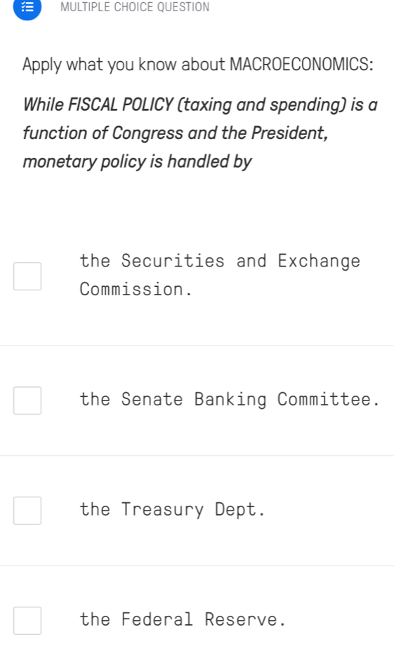 QUESTION
Apply what you know about MACROECONOMICS:
While FISCAL POLICY (taxing and spending) is a
function of Congress and the President,
monetary policy is handled by
the Securities and Exchange
Commission.
the Senate Banking Committee.
the Treasury Dept.
the Federal Reserve.