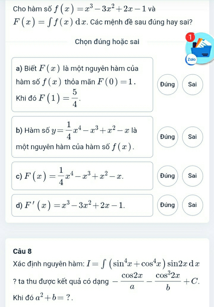 Cho hàm số f(x)=x^3-3x^2+2x-1 và
F(x)=∈t f(x)dx. Các mệnh đề sau đúng hay sai?
1
Chọn đúng hoặc sai
Zalo
a) Biết F(x) là một nguyên hàm của
hàm số f(x) thỏa mãn F(0)=1. Đúng Sai
Khi đó F(1)= 5/4 . 
b) Hàm số y= 1/4 x^4-x^3+x^2-x là Đúng Sai
một nguyên hàm của hàm số f(x). 
c) F(x)= 1/4 x^4-x^3+x^2-x. Đúng Sai
d) F'(x)=x^3-3x^2+2x-1. Đúng Sai
Câu 8
Xác định nguyên hàm: I=∈t (sin^4x+cos^4x)sin 2xdx
? ta thu được kết quả có dạng - cos 2x/a - cos^32x/b +C. 
Khi đó a^2+b= ? .