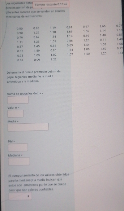 Los siguientes datos 
precios por m^2 de pa, Tiempo restante 0:18:42
diferentes marcas que se venden en tiendas 
mexicanas de autoservicio
0.80 0.83 1.19 0.91 0.87 1.66 0.97
0.90 1.29 1.10 1.65 1.66 1.14 1.16
0.79 0.67 1.34 1.14 0.69 1.48 0.81
1.11 1.26 1.51 0.86 1.28 0.71 1.48
0.87 1.45 0.86 0.63 1.44 1.68 1.00
0.87 1.59 0.96 1.64 1.06 1.59 0.92
0.93 1.05 1.02 1.67 1.50 1.25 1.84
0.82 0.99 1.22
Determina el precio promedio del m^2 de 
papel higiénico mediante la media 
aritmética y la mediana. 
Suma de todos los datos = 
□ 
Valor n=
□ 
Media = 
□
PM=
□
Mediana =
□ 
El comportamiento de los valores obtenidos 
para la mediana y la media indican que 
estos son simétricos por lo que se puede 
decir que son valores confiables.
∴ △ ADN=90° $