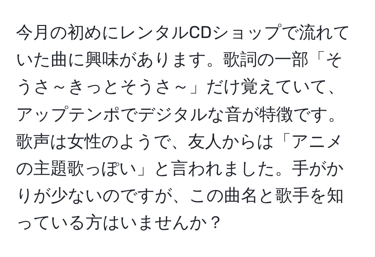 今月の初めにレンタルCDショップで流れていた曲に興味があります。歌詞の一部「そうさ～きっとそうさ～」だけ覚えていて、アップテンポでデジタルな音が特徴です。歌声は女性のようで、友人からは「アニメの主題歌っぽい」と言われました。手がかりが少ないのですが、この曲名と歌手を知っている方はいませんか？