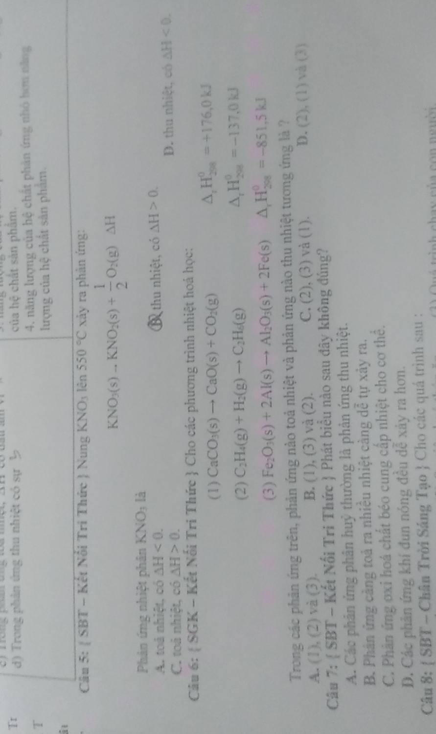 Tr d) Trong phản ứng thu nhiệt có sự b của hệ chất sản phẩm.
T 4. năng lượng của hệ chất phản ứng nhỏ hơn năng
lượng của hệ chất sản phẩm.
i
Câu 5: SB T - Kết Nổi Tri Thức  Nung KNO_3len550°C xảy ra phản ứng:
KNO_3(s)to KNO_2(s)+ 1/2 O_2(g)△ H
Phản ứng nhiệt phân KNO_3 là
A. toá nhiệt, có △ H<0. B thu nhiệt, có △ H>0.
C. toả nhiệt, có △ H>0. D. thu nhiệt, có △ H<0.
Câu 6:  SGK-K Kết Nổi Tri Thức  Cho các phương trình nhiệt hoá học:
(1) CaCO_3(s)to CaO(s)+CO_2(g)
△ _rH_(298)^0=+176,0kJ
(2) C_2H_4(g)+H_2(g)to C_2H_6(g)
△ _rH_(208)^0=-137,0kJ
(3) Fe_2O_3(s)+2Al(s)to Al_2O_3(s)+2Fe(s) △ _rH_(208)^0=-851,5kJ
Trong các phản ứng trên, phản ứng nào toả nhiệt và phản ứng nào thu nhiệt tương ứng là ?
A. (1), (2) và (3). B. (1), (3) và (2). C. (2), (3) và (1). D. (2), (1) và (3)
Câu 7:  SBT - Kết Nối Tri Thức  Phát biểu nào sau đây không đúng?
A. Các phân ứng phân huỷ thường là phản ứng thu nhiệt.
B. Phân ứng cảng toả ra nhiều nhiệt càng dễ tự xảy ra.
C. Phần ứng ơxi hoá chất béo cung cấp nhiệt cho cơ thể.
D. Các phản ứng khí đun nóng đều dễ xảy ra hơn.
Câu 8:  SBT - Chân Trời Sáng Tạo  Cho các quá trình sau :
inh chay của co n n g u ờ