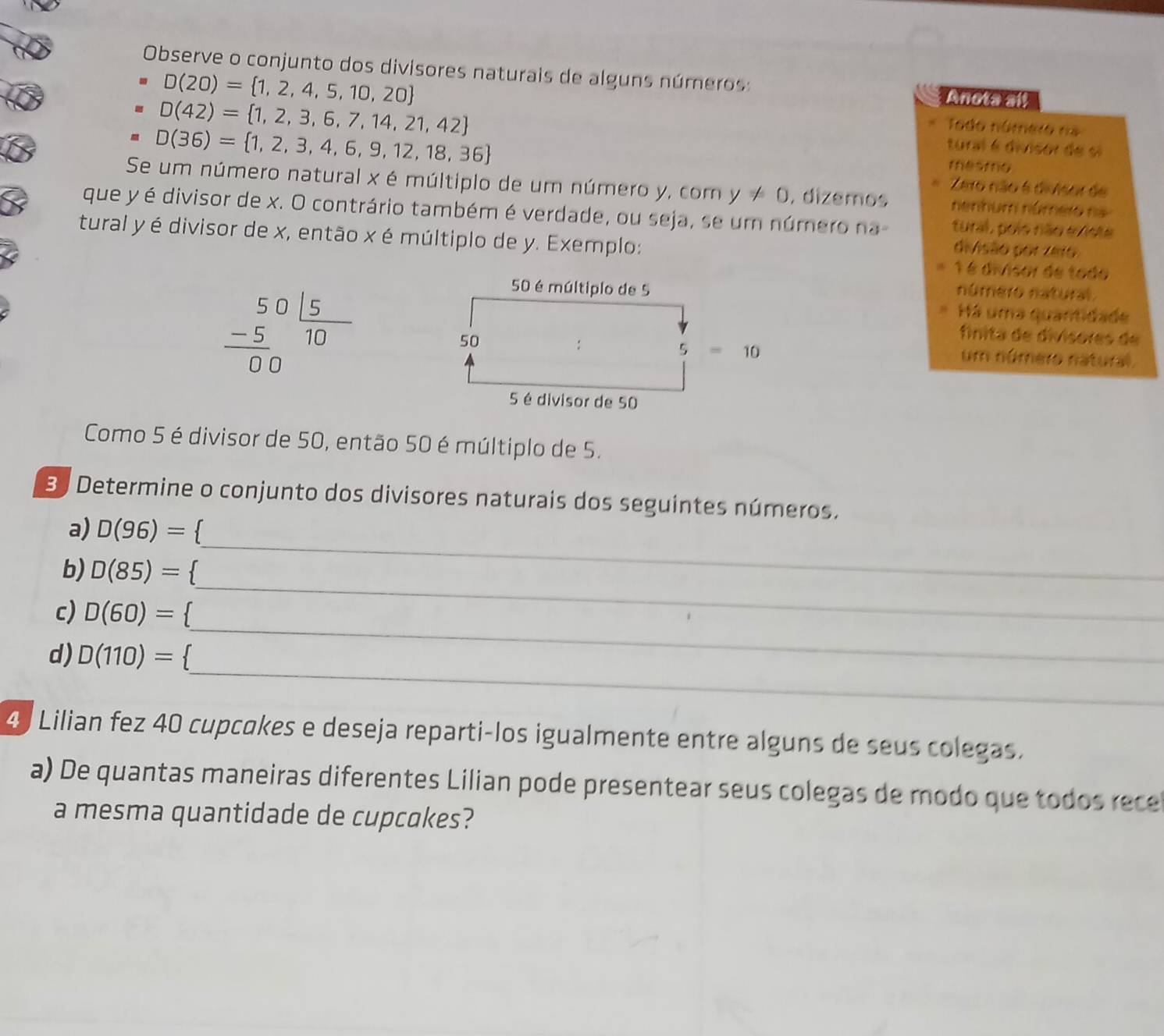 Observe o conjunto dos divisores naturais de alguns números: Anota all
D(20)= 1,2,4,5,10,20
D(42)= 1,2,3,6,7,14,21,42
D(36)= 1,2,3,4,6,9,12,18,36
Todo número na 
tural é divisor de si 
mesmo 
Zeto não 6 diAsor de 
Se um número natural x é múltiplo de um número y, com y!= 0 , dizemos nenhum númeio na 
que y é divisor de x. O contrário também é verdade, ou seja, se um número na tural, pols não existe 
tural y é divisor de x, então x é múltiplo de y. Exemplo: 
divisão por zeio
1 é divisor de tado
50 é múltiplo de 5
número natural. 
* Há uma quantidade 
fnita de divísores de
frac beginarrayr 5015 -5endarray 00 um número natural.
50
5=10
5 é divisor de 50
Como 5 é divisor de 50, então 50 é múltiplo de 5. 
33 Determine o conjunto dos divisores naturais dos seguintes números. 
a) D(96)= 1
_ 
b) D(85)= ` 
_ 
c) D(60)=
_ 
d) D(110)= 1
_ 
4 Lilian fez 40 cupcokes e deseja reparti-los igualmente entre alguns de seus colegas. 
a) De quantas maneiras diferentes Lilian pode presentear seus colegas de modo que todos rece 
a mesma quantidade de cupcokes?