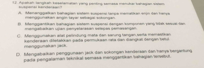 Apakah langkah keselamatan yang penting semasa menukar bahagian sistem
suspensi kenderaan?
A. Menanggalkan bahagian sistem suspensi tanpa mematikan enjin dan hanya
menggunakan angin tayar sebagai sokongan.
B. Menggantikan bahagian sistem suspensi dengan komponen yang tidak sesuai dan
mengabaikan ujian penyelarasan selepas pemasangan.
C. Menggunakan alat pelindung mata dan sarung tangan,serta memastikan
kenderaan diletakkan pada permukaan rata dan diangkat dengan betul
menggunakan jack.
D. Mengabaikan penggunaan jack dan sokongan kenderaan dan hanya bergantung
pada pengalaman teknikal semasa menggantikan bahagian tersebut.