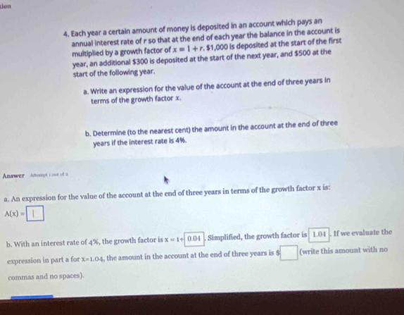 tion 
4. Each year a certain amount of money is deposited in an account which pays an 
annual interest rate of r so that at the end of each year the balance in the account is 
multiplied by a growth factor of x=1+r.$1,000 Is deposited at the start of the first
year, an additional $300 is deposited at the start of the next year, and $500 at the 
start of the following year. 
a. Write an expression for the value of the account at the end of three years in 
terms of the growth factor x. 
b. Determine (to the nearest cent) the amount in the account at the end of three
years if the interest rate is 4%. 
Answer Anesept t out of a 
a. An expression for the value of the account at the end of three years in terms of the growth factor x is:
A(x)=□
b. With an interest rate of 4%, the growth factor is x=1+|0.04. Simplified, the growth factor is 1.04. If we evaluate the 
expression in part a for x=1.04 , the amount in the account at the end of three years is $ □ (write this amount with no 
commas and no spaces).