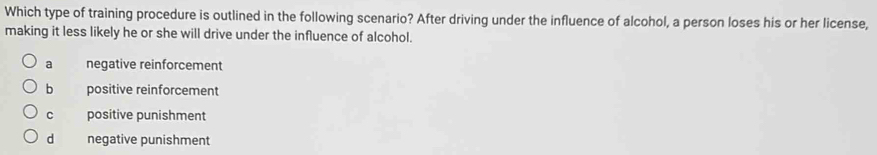 Which type of training procedure is outlined in the following scenario? After driving under the influence of alcohol, a person loses his or her license,
making it less likely he or she will drive under the influence of alcohol.
a negative reinforcement
b positive reinforcement
c positive punishment
dà negative punishment