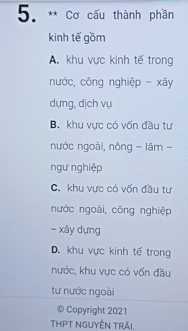 Cơ cấu thành phần
kinh tế gồm
A. khu vực kinh tế trong
nước, công nghiệp - xây
dựng, dịch vụ
B. khu vực có vốn đầu tư
nước ngoài, nông - lâm -
ngư nghiệp
C. khu vực có vốn đầu tư
nước ngoài, công nghiệp
- xây dựng
D. khu vực kinh tế trong
nước, khu vực có vốn đầu
tư nước ngoài
© Copyright 2021
THPT NGUYÊN TRÃI.