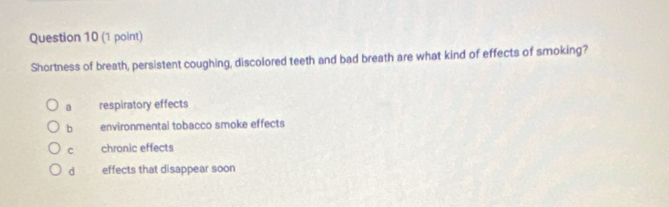 Shortness of breath, persistent coughing, discolored teeth and bad breath are what kind of effects of smoking?
a respiratory effects
b environmental tobacco smoke effects
c chronic effects
d effects that disappear soon