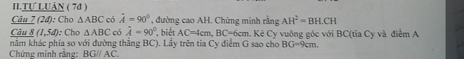 II.Tự LUÂN ( 7ª ) 
Câu 7 (2đ): Cho △ ABC có hat A=90° , đường cao AH. Chứng minh rằng AH^2=BH.CH
Câi _ 18(1,5d) : Cho △ ABC có hat A=90° , biết AC=4cm, BC=6cm. Kẻ Cy vuông góc với BC (tia Cy và điểm A 
nằm khác phía so với đường thăng BC). Lẩy trên tia Cy điểm G sao cho BG=9cm. 
Chứng minh rằng: BG//AC.