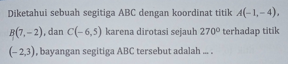 Diketahui sebuah segitiga ABC dengan koordinat titik A(-1,-4),
B(7,-2) , dan C(-6,5) karena dirotasi sejauh 270° terhadap titik
(-2,3) , bayangan segitiga ABC tersebut adalah ... .