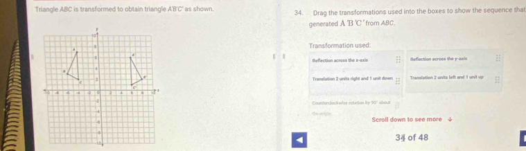 Triangle ABC is transformed to obtain triangle A'B'C' as shown.
34. Drag the transformations used into the boxes to show the sequence that
generated A'B'C' from ABC.
Transformation used:
Reflection across the x-axis Reflection across the y-axis
Translation 2 units right and 1 unit down  11/11  Translation 2 units left and 1 unit up
about
Counterclocinsise rolation in 90°
tsson
Scroll down to see more
34 of 48
<