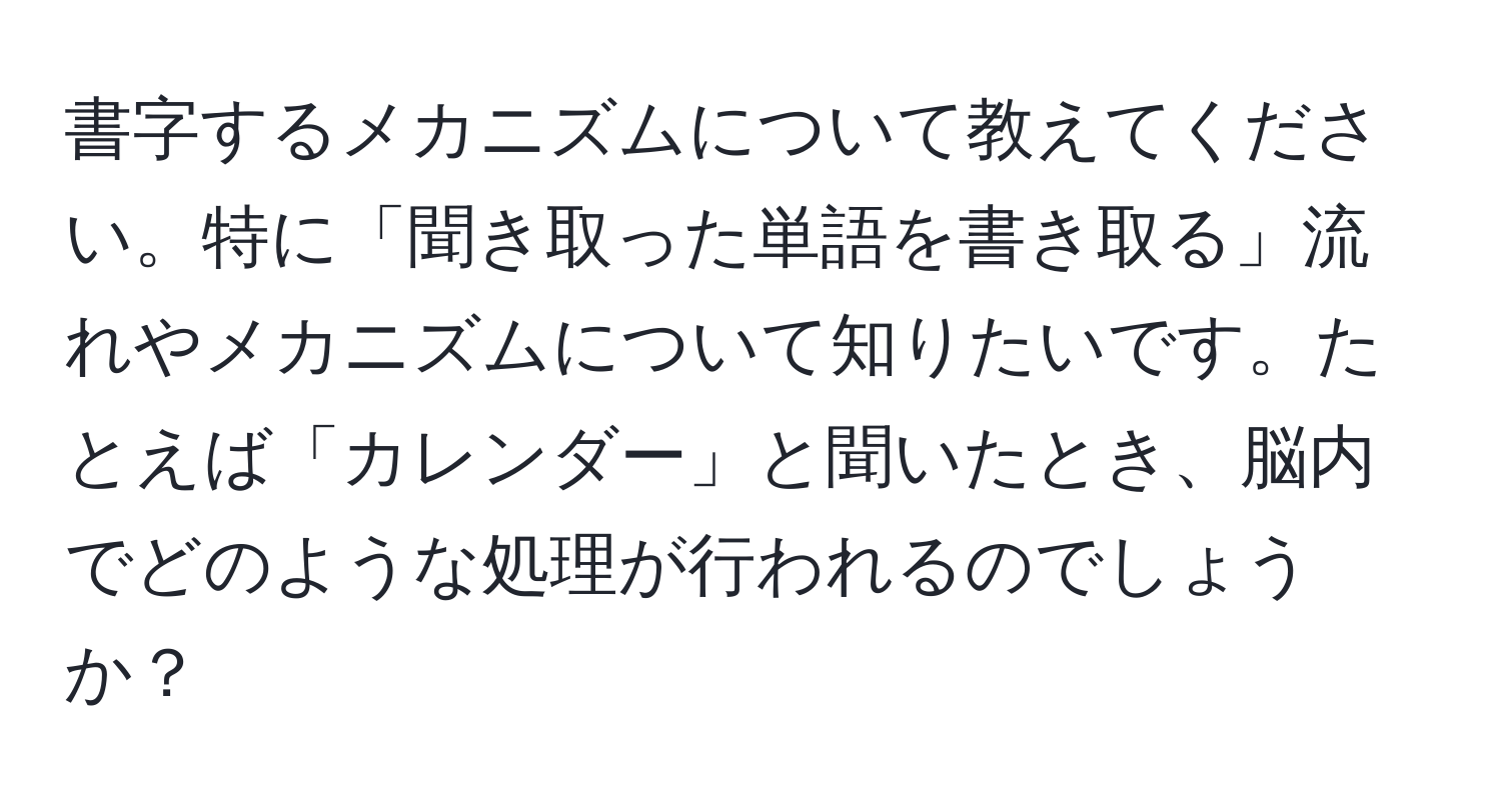 書字するメカニズムについて教えてください。特に「聞き取った単語を書き取る」流れやメカニズムについて知りたいです。たとえば「カレンダー」と聞いたとき、脳内でどのような処理が行われるのでしょうか？