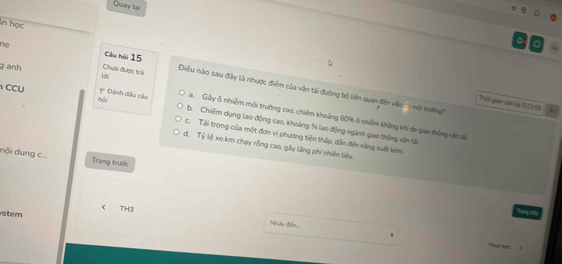 Quay lại
ôn học
ne
0
g anh
Chưa được trả
lài
Câu hỏi 15 Điều nào sau đây là nhược điểm của vận tải đường bộ liên quan đến vấn đề mỗi trường7
CCU
hỏi
Thời gian còn lại 0 23:55 C
Ca. Gây ô nhiễm môi trường cao, chiếm khoảng 80% ô nhiễm không khí do giao thông vận tải
Đánh dấu câu b. Chiếm dụng lao động cao, khoảng ¾ lao động ngành giao thông vận tải
c. Tải trọng của một đơn vị phương tiện thấp, dản đến năng suất kém.
d. Tỷ lệ xe.km chạy rỗng cao, gây lãng phí nhiên liệu.
nội dung c... Trang trước
< TH3
stem
Tung tập
Nhảy đến...
Final test